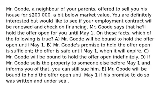 Mr. Goode, a neighbour of your parents, offered to sell you his house for 200 000, a bit below market value. You are definitely interested but would like to see if your employment contract will be renewed and check on financing. Mr. Goode says that he'll hold the offer open for you until May 1. On these facts, which of the following is true? A) Mr. Goode will be bound to hold the offer open until May 1. B) Mr. Goode's promise to hold the offer open is sufficient; the offer is safe until May 1, when it will expire. C) Mr. Goode will be bound to hold the offer open indefinitely. D) If Mr. Goode sells the property to someone else before May 1 and informs you of that, you can still sue him. E) Mr. Goode will be bound to hold the offer open until May 1 if his promise to do so was written and under seal.