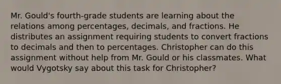 Mr. Gould's fourth-grade students are learning about the relations among percentages, decimals, and fractions. He distributes an assignment requiring students to convert fractions to decimals and then to percentages. Christopher can do this assignment without help from Mr. Gould or his classmates. What would Vygotsky say about this task for Christopher?