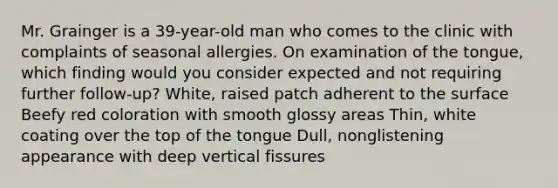 Mr. Grainger is a 39-year-old man who comes to the clinic with complaints of seasonal allergies. On examination of the tongue, which finding would you consider expected and not requiring further follow-up? White, raised patch adherent to the surface Beefy red coloration with smooth glossy areas Thin, white coating over the top of the tongue Dull, nonglistening appearance with deep vertical fissures