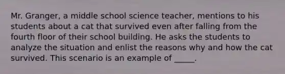 Mr. Granger, a middle school science teacher, mentions to his students about a cat that survived even after falling from the fourth floor of their school building. He asks the students to analyze the situation and enlist the reasons why and how the cat survived. This scenario is an example of _____.​