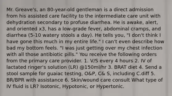 Mr. Greave's, an 80-year-old gentleman is a direct admission from his assisted care facility to the intermediate care unit with dehydration secondary to profuse diarrhea. He is awake, alert, and oriented x3, has a low-grade fever, abdominal cramps, and diarrhea (5-10 watery stools a day). He tells you, "I don't think I have gone this much in my entire life." I can't even describe how bad my bottom feels. "I was just getting over my chest infection with all those antibiotic pills." You receive the following orders from the primary care provider. 1. V/S every 4 hours 2. IV of lactated ringer's solution (LR) @150ml/hr 3. BRAT diet 4. Send a stool sample for guaiac testing, O&P, C& S, including C.diff 5. BR/BPR with assistance 6. Skin/wound care consult What type of IV fluid is LR? Isotonic, Hypotonic, or Hypertonic.