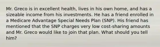 Mr. Greco is in excellent health, lives in his own home, and has a sizeable income from his investments. He has a friend enrolled in a Medicare Advantage Special Needs Plan (SNP). His friend has mentioned that the SNP charges very low cost-sharing amounts and Mr. Greco would like to join that plan. What should you tell him?