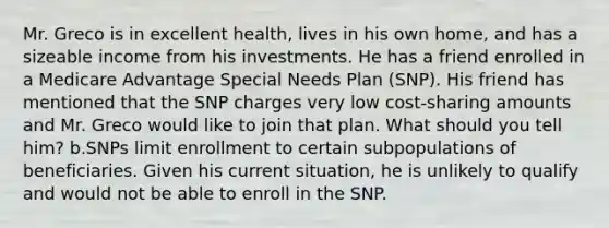 Mr. Greco is in excellent health, lives in his own home, and has a sizeable income from his investments. He has a friend enrolled in a Medicare Advantage Special Needs Plan (SNP). His friend has mentioned that the SNP charges very low cost-sharing amounts and Mr. Greco would like to join that plan. What should you tell him? b.SNPs limit enrollment to certain subpopulations of beneficiaries. Given his current situation, he is unlikely to qualify and would not be able to enroll in the SNP.