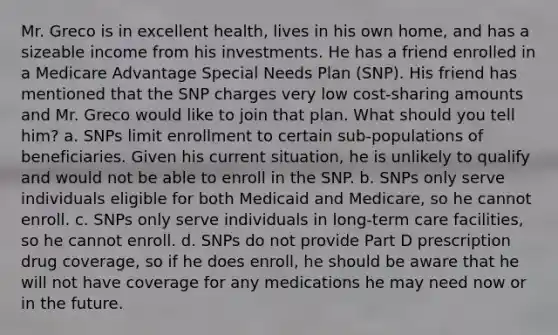 Mr. Greco is in excellent health, lives in his own home, and has a sizeable income from his investments. He has a friend enrolled in a Medicare Advantage Special Needs Plan (SNP). His friend has mentioned that the SNP charges very low cost-sharing amounts and Mr. Greco would like to join that plan. What should you tell him? a. SNPs limit enrollment to certain sub-populations of beneficiaries. Given his current situation, he is unlikely to qualify and would not be able to enroll in the SNP. b. SNPs only serve individuals eligible for both Medicaid and Medicare, so he cannot enroll. c. SNPs only serve individuals in long-term care facilities, so he cannot enroll. d. SNPs do not provide Part D prescription drug coverage, so if he does enroll, he should be aware that he will not have coverage for any medications he may need now or in the future.