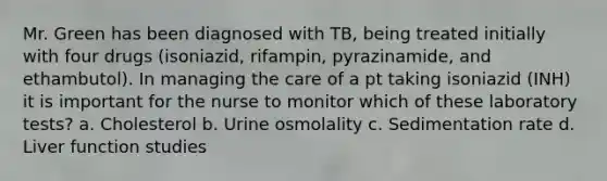 Mr. Green has been diagnosed with TB, being treated initially with four drugs (isoniazid, rifampin, pyrazinamide, and ethambutol). In managing the care of a pt taking isoniazid (INH) it is important for the nurse to monitor which of these laboratory tests? a. Cholesterol b. Urine osmolality c. Sedimentation rate d. Liver function studies