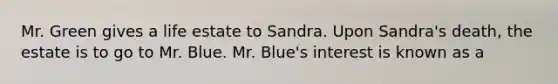 Mr. Green gives a life estate to Sandra. Upon Sandra's death, the estate is to go to Mr. Blue. Mr. Blue's interest is known as a