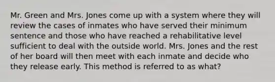 Mr. Green and Mrs. Jones come up with a system where they will review the cases of inmates who have served their minimum sentence and those who have reached a rehabilitative level sufficient to deal with the outside world. Mrs. Jones and the rest of her board will then meet with each inmate and decide who they release early. This method is referred to as what?