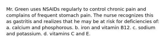 Mr. Green uses NSAIDs regularly to control chronic pain and complains of frequent stomach pain. The nurse recognizes this as gastritis and realizes that he may be at risk for deficiencies of: a. calcium and phosphorous. b. iron and vitamin B12. c. sodium and potassium. d. vitamins C and E.