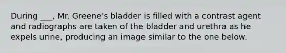 During ___, Mr. Greene's bladder is filled with a contrast agent and radiographs are taken of the bladder and urethra as he expels urine, producing an image similar to the one below.