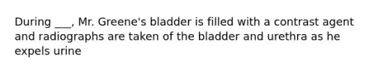 During ___, Mr. Greene's bladder is filled with a contrast agent and radiographs are taken of the bladder and urethra as he expels urine