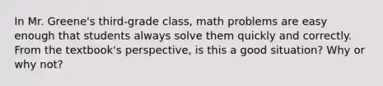 In Mr. Greene's third-grade class, math problems are easy enough that students always solve them quickly and correctly. From the textbook's perspective, is this a good situation? Why or why not?