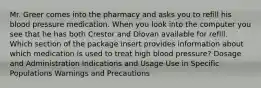 Mr. Greer comes into the pharmacy and asks you to refill his blood pressure medication. When you look into the computer you see that he has both Crestor and Diovan available for refill. Which section of the package insert provides information about which medication is used to treat high blood pressure? Dosage and Administration Indications and Usage Use in Specific Populations Warnings and Precautions