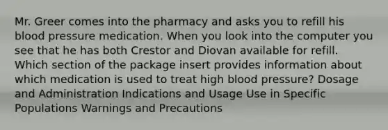 Mr. Greer comes into the pharmacy and asks you to refill his blood pressure medication. When you look into the computer you see that he has both Crestor and Diovan available for refill. Which section of the package insert provides information about which medication is used to treat high blood pressure? Dosage and Administration Indications and Usage Use in Specific Populations Warnings and Precautions