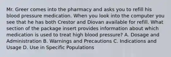 Mr. Greer comes into the pharmacy and asks you to refill his blood pressure medication. When you look into the computer you see that he has both Crestor and Diovan available for refill. What section of the package insert provides information about which medication is used to treat high blood pressure? A. Dosage and Administration B. Warnings and Precautions C. Indications and Usage D. Use in Specific Populations