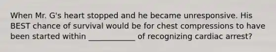 When Mr. G's heart stopped and he became unresponsive. His BEST chance of survival would be for chest compressions to have been started within ____________ of recognizing cardiac arrest?