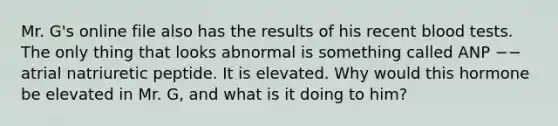 Mr. G's online file also has the results of his recent blood tests. The only thing that looks abnormal is something called ANP −− atrial natriuretic peptide. It is elevated. Why would this hormone be elevated in Mr. G, and what is it doing to him?