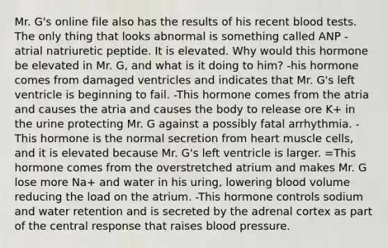 Mr. G's online file also has the results of his recent blood tests. The only thing that looks abnormal is something called ANP - atrial natriuretic peptide. It is elevated. Why would this hormone be elevated in Mr. G, and what is it doing to him? -his hormone comes from damaged ventricles and indicates that Mr. G's left ventricle is beginning to fail. -This hormone comes from the atria and causes the atria and causes the body to release ore K+ in the urine protecting Mr. G against a possibly fatal arrhythmia. -This hormone is the normal secretion from heart muscle cells, and it is elevated because Mr. G's left ventricle is larger. =This hormone comes from the overstretched atrium and makes Mr. G lose more Na+ and water in his uring, lowering blood volume reducing the load on the atrium. -This hormone controls sodium and water retention and is secreted by the adrenal cortex as part of the central response that raises blood pressure.