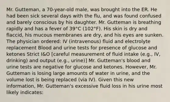 Mr. Gutteman, a 70-year-old male, was brought into the ER. He had been sick several days with the flu, and was found confused and barely conscious by his daughter. Mr. Gutteman is breathing rapidly and has a fever of 39°C (102°F). His skin is dry and flaccid, his mucous membranes are dry, and his eyes are sunken. The physician ordered: IV (intravenous) fluid and electrolyte replacement Blood and urine tests for presence of glucose and ketones Strict I&O [careful measurement of fluid intake (e.g., IV, drinking) and output (e.g., urine)] Mr. Gutteman's blood and urine tests are negative for glucose and ketones. However, Mr. Gutteman is losing large amounts of water in urine, and the volume lost is being replaced (via IV). Given this new information, Mr. Gutteman's excessive fluid loss in his urine most likely indicates: