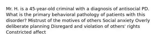 Mr. H. is a 45-year-old criminal with a diagnosis of antisocial PD. What is the primary behavioral pathology of patients with this disorder? Mistrust of the motives of others Social anxiety Overly deliberate planning Disregard and violation of others' rights Constricted affect