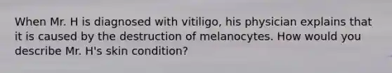 When Mr. H is diagnosed with vitiligo, his physician explains that it is caused by the destruction of melanocytes. How would you describe Mr. H's skin condition?