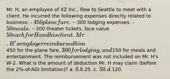 Mr. H, an employee of XZ Inc., flew to Seattle to meet with a client. He incurred the following expenses directly related to business: - 450 plane fare. -300 lodging expenses. - 50 meals. -200 theater tickets, face value 50 each for H and his client. Mr. H's employer reimbursed him450 for the plane fare, 300 for lodging, and150 for meals and entertainment. The reimbursement was not included on Mr. H's W-2. What is the amount of deduction Mr. H may claim (before the 2%-of-AGI limitation)? a. 0. b.25. c. 50. d.120.