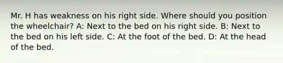 Mr. H has weakness on his right side. Where should you position the wheelchair? A: Next to the bed on his right side. B: Next to the bed on his left side. C: At the foot of the bed. D: At the head of the bed.