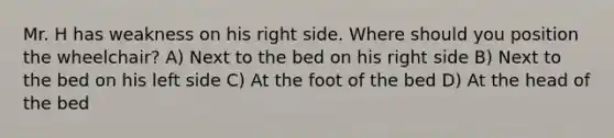 Mr. H has weakness on his right side. Where should you position the wheelchair? A) Next to the bed on his right side B) Next to the bed on his left side C) At the foot of the bed D) At the head of the bed