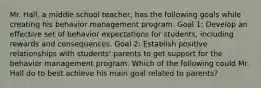 Mr. Hall, a middle school teacher, has the following goals while creating his behavior management program. Goal 1: Develop an effective set of behavior expectations for students, including rewards and consequences. Goal 2: Establish positive relationships with students' parents to get support for the behavior management program. Which of the following could Mr. Hall do to best achieve his main goal related to parents?