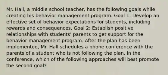 Mr. Hall, a middle school teacher, has the following goals while creating his behavior management program. Goal 1: Develop an effective set of behavior expectations for students, including rewards and consequences. Goal 2: Establish positive relationships with students' parents to get support for the behavior management program. After the plan has been implemented, Mr. Hall schedules a phone conference with the parents of a student who is not following the plan. In the conference, which of the following approaches will best promote the second goal?