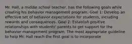 Mr. Hall, a middle school teacher, has the following goals while creating his behavior management program. Goal 1: Develop an effective set of behavior expectations for students, including rewards and consequences. Goal 2: Establish positive relationships with students' parents to get support for the behavior management program. The most appropriate guideline to help Mr. Hall reach the first goal is to incorporate