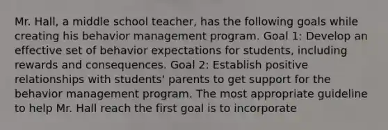 Mr. Hall, a middle school teacher, has the following goals while creating his behavior management program. Goal 1: Develop an effective set of behavior expectations for students, including rewards and consequences. Goal 2: Establish positive relationships with students' parents to get support for the behavior management program. The most appropriate guideline to help Mr. Hall reach the first goal is to incorporate