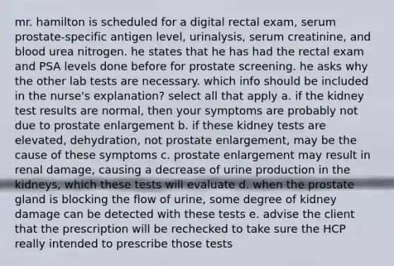 mr. hamilton is scheduled for a digital rectal exam, serum prostate-specific antigen level, urinalysis, serum creatinine, and blood urea nitrogen. he states that he has had the rectal exam and PSA levels done before for prostate screening. he asks why the other lab tests are necessary. which info should be included in the nurse's explanation? select all that apply a. if the kidney test results are normal, then your symptoms are probably not due to prostate enlargement b. if these kidney tests are elevated, dehydration, not prostate enlargement, may be the cause of these symptoms c. prostate enlargement may result in renal damage, causing a decrease of urine production in the kidneys, which these tests will evaluate d. when the prostate gland is blocking the flow of urine, some degree of kidney damage can be detected with these tests e. advise the client that the prescription will be rechecked to take sure the HCP really intended to prescribe those tests