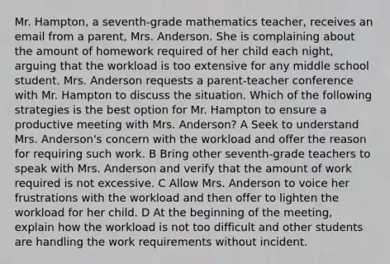 Mr. Hampton, a seventh-grade mathematics teacher, receives an email from a parent, Mrs. Anderson. She is complaining about the amount of homework required of her child each night, arguing that the workload is too extensive for any middle school student. Mrs. Anderson requests a parent-teacher conference with Mr. Hampton to discuss the situation. Which of the following strategies is the best option for Mr. Hampton to ensure a productive meeting with Mrs. Anderson? A Seek to understand Mrs. Anderson's concern with the workload and offer the reason for requiring such work. B Bring other seventh-grade teachers to speak with Mrs. Anderson and verify that the amount of work required is not excessive. C Allow Mrs. Anderson to voice her frustrations with the workload and then offer to lighten the workload for her child. D At the beginning of the meeting, explain how the workload is not too difficult and other students are handling the work requirements without incident.