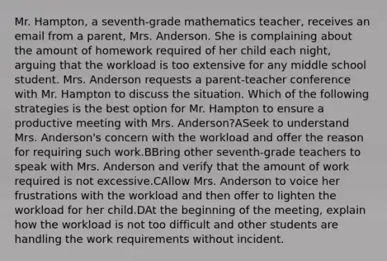 Mr. Hampton, a seventh-grade mathematics teacher, receives an email from a parent, Mrs. Anderson. She is complaining about the amount of homework required of her child each night, arguing that the workload is too extensive for any middle school student. Mrs. Anderson requests a parent-teacher conference with Mr. Hampton to discuss the situation. Which of the following strategies is the best option for Mr. Hampton to ensure a productive meeting with Mrs. Anderson?ASeek to understand Mrs. Anderson's concern with the workload and offer the reason for requiring such work.BBring other seventh-grade teachers to speak with Mrs. Anderson and verify that the amount of work required is not excessive.CAllow Mrs. Anderson to voice her frustrations with the workload and then offer to lighten the workload for her child.DAt the beginning of the meeting, explain how the workload is not too difficult and other students are handling the work requirements without incident.