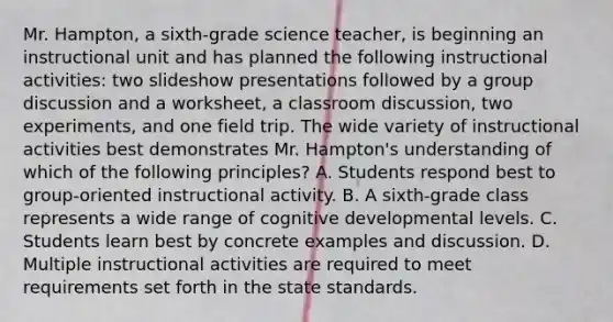 Mr. Hampton, a sixth-grade science teacher, is beginning an instructional unit and has planned the following instructional activities: two slideshow presentations followed by a group discussion and a worksheet, a classroom discussion, two experiments, and one field trip. The wide variety of instructional activities best demonstrates Mr. Hampton's understanding of which of the following principles? A. Students respond best to group-oriented instructional activity. B. A sixth-grade class represents a wide range of cognitive developmental levels. C. Students learn best by concrete examples and discussion. D. Multiple instructional activities are required to meet requirements set forth in the state standards.