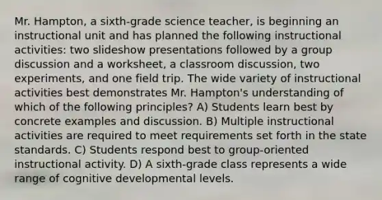 Mr. Hampton, a sixth-grade science teacher, is beginning an instructional unit and has planned the following instructional activities: two slideshow presentations followed by a group discussion and a worksheet, a classroom discussion, two experiments, and one field trip. The wide variety of instructional activities best demonstrates Mr. Hampton's understanding of which of the following principles? A) Students learn best by concrete examples and discussion. B) Multiple instructional activities are required to meet requirements set forth in the state standards. C) Students respond best to group-oriented instructional activity. D) A sixth-grade class represents a wide range of cognitive developmental levels.