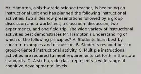 Mr. Hampton, a sixth-grade science teacher, is beginning an instructional unit and has planned the following instructional activities: two slideshow presentations followed by a group discussion and a worksheet, a classroom discussion, two experiments, and one field trip. The wide variety of instructional activities best demonstrates Mr. Hampton's understanding of which of the following principles? A. Students learn best by concrete examples and discussion. B. Students respond best to group-oriented instructional activity. C. Multiple instructional activities are required to meet requirements set forth in the state standards. D. A sixth-grade class represents a wide range of cognitive developmental levels.