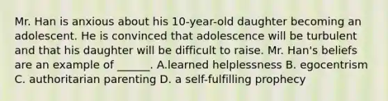 Mr. Han is anxious about his 10-year-old daughter becoming an adolescent. He is convinced that adolescence will be turbulent and that his daughter will be difficult to raise. Mr. Han's beliefs are an example of ______. A.learned helplessness B. egocentrism C. authoritarian parenting D. a self-fulfilling prophecy