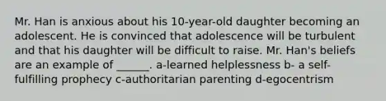 Mr. Han is anxious about his 10-year-old daughter becoming an adolescent. He is convinced that adolescence will be turbulent and that his daughter will be difficult to raise. Mr. Han's beliefs are an example of ______. a-learned helplessness b- a self-fulfilling prophecy c-authoritarian parenting d-egocentrism