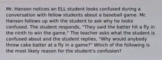 Mr. Hanson notices an ELL student looks confused during a conversation with fellow students about a baseball game. Mr. Hanson follows up with the student to ask why he looks confused. The student responds, "They said the batter hit a fly in the ninth to win the game." The teacher asks what the student is confused about and the student replies, "Why would anybody throw cake batter at a fly in a game?" Which of the following is the most likely reason for the student's confusion?