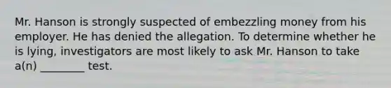 Mr. Hanson is strongly suspected of embezzling money from his employer. He has denied the allegation. To determine whether he is lying, investigators are most likely to ask Mr. Hanson to take a(n) ________ test.