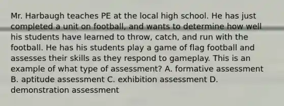 Mr. Harbaugh teaches PE at the local high school. He has just completed a unit on football, and wants to determine how well his students have learned to throw, catch, and run with the football. He has his students play a game of flag football and assesses their skills as they respond to gameplay. This is an example of what type of assessment? A. formative assessment B. aptitude assessment C. exhibition assessment D. demonstration assessment