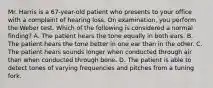 Mr. Harris is a 67-year-old patient who presents to your office with a complaint of hearing loss. On examination, you perform the Weber test. Which of the following is considered a normal finding? A. The patient hears the tone equally in both ears. B. The patient hears the tone better in one ear than in the other. C. The patient hears sounds longer when conducted through air than when conducted through bone. D. The patient is able to detect tones of varying frequencies and pitches from a tuning fork.