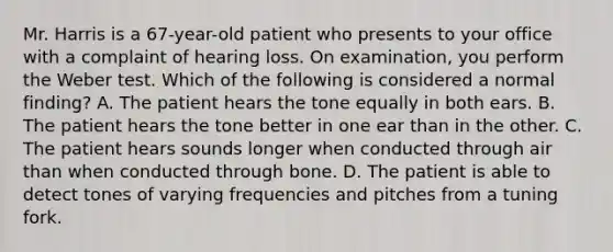 Mr. Harris is a 67-year-old patient who presents to your office with a complaint of hearing loss. On examination, you perform the Weber test. Which of the following is considered a normal finding? A. The patient hears the tone equally in both ears. B. The patient hears the tone better in one ear than in the other. C. The patient hears sounds longer when conducted through air than when conducted through bone. D. The patient is able to detect tones of varying frequencies and pitches from a tuning fork.