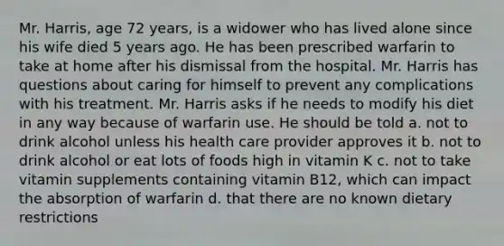 Mr. Harris, age 72 years, is a widower who has lived alone since his wife died 5 years ago. He has been prescribed warfarin to take at home after his dismissal from the hospital. Mr. Harris has questions about caring for himself to prevent any complications with his treatment. Mr. Harris asks if he needs to modify his diet in any way because of warfarin use. He should be told a. not to drink alcohol unless his health care provider approves it b. not to drink alcohol or eat lots of foods high in vitamin K c. not to take vitamin supplements containing vitamin B12, which can impact the absorption of warfarin d. that there are no known dietary restrictions