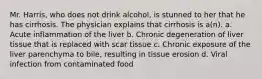 Mr. Harris, who does not drink alcohol, is stunned to her that he has cirrhosis. The physician explains that cirrhosis is a(n). a. Acute inflammation of the liver b. Chronic degeneration of liver tissue that is replaced with scar tissue c. Chronic exposure of the liver parenchyma to bile, resulting in tissue erosion d. Viral infection from contaminated food