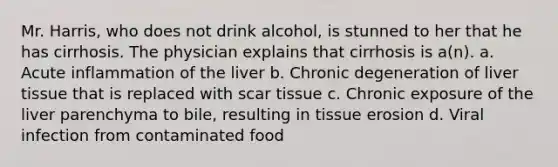 Mr. Harris, who does not drink alcohol, is stunned to her that he has cirrhosis. The physician explains that cirrhosis is a(n). a. Acute inflammation of the liver b. Chronic degeneration of liver tissue that is replaced with scar tissue c. Chronic exposure of the liver parenchyma to bile, resulting in tissue erosion d. Viral infection from contaminated food