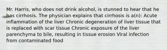 Mr. Harris, who does not drink alcohol, is stunned to hear that he has cirrhosis. The physician explains that cirrhosis is a(n): Acute inflammation of the liver Chronic degeneration of liver tissue that is replaced with scar tissue Chronic exposure of the liver parenchyma to bile, resulting in tissue erosion Viral infection from contaminated food