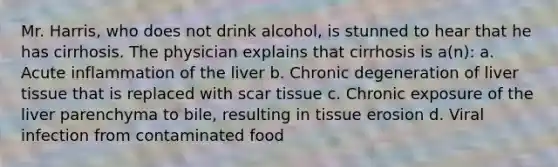 Mr. Harris, who does not drink alcohol, is stunned to hear that he has cirrhosis. The physician explains that cirrhosis is a(n): a. Acute inflammation of the liver b. Chronic degeneration of liver tissue that is replaced with scar tissue c. Chronic exposure of the liver parenchyma to bile, resulting in tissue erosion d. Viral infection from contaminated food