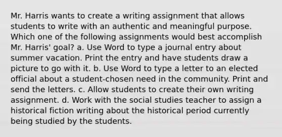 Mr. Harris wants to create a writing assignment that allows students to write with an authentic and meaningful purpose. Which one of the following assignments would best accomplish Mr. Harris' goal? a. Use Word to type a journal entry about summer vacation. Print the entry and have students draw a picture to go with it. b. Use Word to type a letter to an elected official about a student-chosen need in the community. Print and send the letters. c. Allow students to create their own writing assignment. d. Work with the social studies teacher to assign a historical fiction writing about the historical period currently being studied by the students.